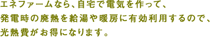 エネファームなら、自宅で電気を作って、発電時の廃熱を給湯や暖房に有効利用するので、光熱費がお得になります。