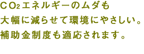 CO2もエネルギーのムダも大幅に減らせて環境にやさしい。補助金制度も適応されます。